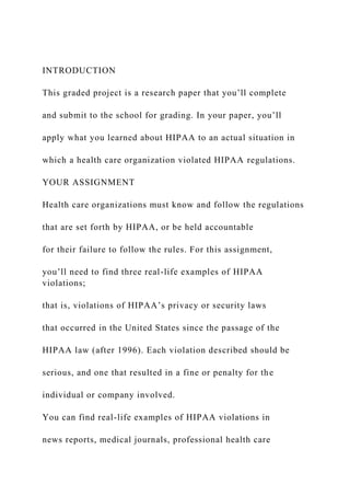 INTRODUCTION
This graded project is a research paper that you’ll complete
and submit to the school for grading. In your paper, you’ll
apply what you learned about HIPAA to an actual situation in
which a health care organization violated HIPAA regulations.
YOUR ASSIGNMENT
Health care organizations must know and follow the regulations
that are set forth by HIPAA, or be held accountable
for their failure to follow the rules. For this assignment,
you’ll need to find three real-life examples of HIPAA
violations;
that is, violations of HIPAA’s privacy or security laws
that occurred in the United States since the passage of the
HIPAA law (after 1996). Each violation described should be
serious, and one that resulted in a fine or penalty for the
individual or company involved.
You can find real-life examples of HIPAA violations in
news reports, medical journals, professional health care
 