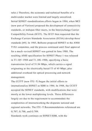rules.) Therefore, the economic and technical benefits of a
multivendor market were limited and largely unrealized.
Initial SONET standardization efforts began in 1984, when MCI
(now part of Verizon) proposed the development of connectivity
standards, or midspan fiber meets, to the Interexchange Carrier
Compatibility Forum (ICCF). The ICCF then requested that the
Exchange Carriers Standards Association (ECSA) develop those
standards [69]. In 1985, Bellcore proposed SONET to the ANSI
T1X1 committee, and the process continued until final approval
for a much–revised SONET was gained in June 1988. The
resulting ANSI specification for SONET Phase 1 was released
in T1.105–1988 and T1.106–1988, specifying a basic
transmission level of 51.84 Mbps, which carries a signal
originating as the electrically based T3 of 45 Mbps, plus
additional overhead for optical processing and network
management.
The CCITT (now ITU–T) began the initial efforts to
internationalize SONET as SDH in 1986. In 1988, the CCITT
accepted the SONET standards, with modifications that were
mostly at the lower multiplexing levels. These differences
largely are due to the requirement to accommodate the
complexities of internetworking the disparate national and
regional networks. The ITU–T Recommendations referenced are
G.707, G.708, and G.709.
Standards work continues on SONET/SDH, with the
 