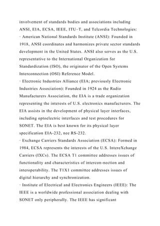 involvement of standards bodies and associations including
ANSI, EIA, ECSA, IEEE, ITU–T, and Telcordia Technologies:
· American National Standards Institute (ANSI): Founded in
1918, ANSI coordinates and harmonizes private sector standards
development in the United States. ANSI also serves as the U.S.
representative to the International Organization for
Standardization (ISO), the originator of the Open Systems
Interconnection (OSI) Reference Model.
· Electronic Industries Alliance (EIA; previously Electronic
Industries Association): Founded in 1924 as the Radio
Manufacturers Association, the EIA is a trade organization
representing the interests of U.S. electronics manufacturers. The
EIA assists in the development of physical layer interfaces,
including optoelectric interfaces and test procedures for
SONET. The EIA is best known for its physical layer
specification EIA-232, nee RS-232.
· Exchange Carriers Standards Association (ECSA): Formed in
1984, ECSA represents the interests of the U.S. IntereXchange
Carriers (IXCs). The ECSA T1 committee addresses issues of
functionality and characteristics of intercon-nection and
interoperability. The T1X1 committee addresses issues of
digital hierarchy and synchronization.
· Institute of Electrical and Electronics Engineers (IEEE): The
IEEE is a worldwide professional association dealing with
SONET only peripherally. The IEEE has significant
 