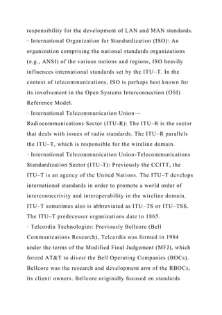 responsibility for the development of LAN and MAN standards.
· International Organization for Standardization (ISO): An
organization comprising the national standards organizations
(e.g., ANSI) of the various nations and regions, ISO heavily
influences international standards set by the ITU–T. In the
context of telecommunications, ISO is perhaps best known for
its involvement in the Open Systems Interconnection (OSI)
Reference Model.
· International Telecommunication Union—
Radiocommunications Sector (ITU-R): The ITU–R is the sector
that deals with issues of radio standards. The ITU–R parallels
the ITU–T, which is responsible for the wireline domain.
· International Telecommunication Union-Telecommunications
Standardization Sector (ITU-T): Previously the CCITT, the
ITU–T is an agency of the United Nations. The ITU–T develops
international standards in order to promote a world order of
interconnectivity and interoperability in the wireline domain.
ITU–T sometimes also is abbreviated as ITU–TS or ITU–TSS.
The ITU–T predecessor organizations date to 1865.
· Telcordia Technologies: Previously Bellcore (Bell
Communications Research), Telcordia was formed in 1984
under the terms of the Modified Final Judgement (MFJ), which
forced AT&T to divest the Bell Operating Companies (BOCs).
Bellcore was the research and development arm of the RBOCs,
its client/ owners. Bellcore originally focused on standards
 