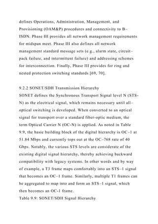 defines Operations, Administration, Management, and
Provisioning (OAM&P) procedures and connectivity to B–
ISDN. Phase III provides all network management requirements
for midspan meet. Phase III also defines all network
management standard message sets (e.g., alarm state, circuit–
pack failure, and intermittent failure) and addressing schemes
for interconnection. Finally, Phase III provides for ring and
nested protection switching standards [69, 70].
9.2.2 SONET/SDH Transmission Hierarchy
SONET defines the Synchronous Transport Signal level N (STS-
N) as the electrical signal, which remains necessary until all–
optical switching is developed. When converted to an optical
signal for transport over a standard fiber-optic medium, the
term Optical Carrier N (OC-N) is applied. As noted in Table
9.9, the basic building block of the digital hierarchy is OC–1 at
51.84 Mbps and currently tops out at the OC–768 rate of 40
Gbps. Notably, the various STS levels are considerate of the
existing digital signal hierarchy, thereby achieving backward
compatibility with legacy systems. In other words and by way
of example, a T3 frame maps comfortably into an STS–1 signal
that becomes an OC–1 frame. Similarly, multiple T1 frames can
be aggregated to map into and form an STS–1 signal, which
then becomes an OC-1 frame.
Table 9.9: SONET/SDH Signal Hierarchy
 