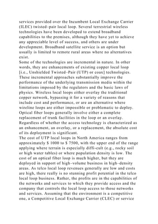 services provided over the Incumbent Local Exchange Carrier
(ILEC) twisted–pair local loop. Several terrestrial wireless
technologies have been developed to extend broadband
capabilities to the premises, although they have yet to achieve
any appreciable level of success, and others are under
development. Broadband satellite service is an option but
usually is limited to remote rural areas where no alternatives
exist.
Some of the technologies are incremental in nature. In other
words, they are enhancements of existing copper local loop
[i.e., Unshielded Twisted–Pair (UTP) or coax] technologies.
These incremental approaches substantially improve the
performance of the underlying transmission media within the
limitations imposed by the regulators and the basic laws of
physics. Wireless local loops either overlay the traditional
copper network, bypassing it for a variety of reasons that
include cost and performance, or are an alternative where
wireline loops are either impossible or problematic to deploy.
Optical fiber loops generally involve either a complete
replacement of trunk facilities in the loop or an overlay.
Regardless of whether the access technology is characterized as
an enhancement, an overlay, or a replacement, the absolute cost
of its deployment is significant.
The cost of UTP local loops in North America ranges from
approximately $ 1000 to $ 7500, with the upper end of the range
applying where terrain is especially diffi-cult (e.g., rocky soil
or high water tables) or where population density is low. The
cost of an optical fiber loop is much higher, but they are
deployed in support of high–volume business in high–density
areas. As telco local loop revenues generally are low and costs
are high, there really is no stunning profit potential in the telco
local loop business. Rather, the profits are in the capabilities of
the networks and services to which they provide access and the
company that controls the local loop access to those networks
and services. Assuming that the environment is a competitive
one, a Competitive Local Exchange Carrier (CLEC) or service
 
