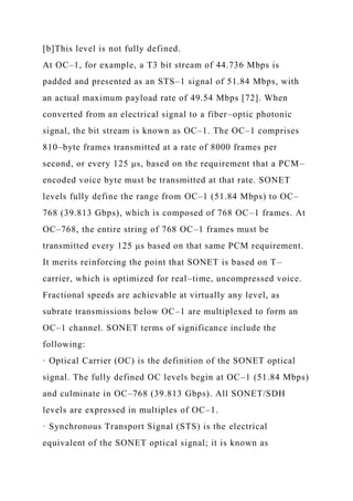 [b]This level is not fully defined.
At OC–1, for example, a T3 bit stream of 44.736 Mbps is
padded and presented as an STS–1 signal of 51.84 Mbps, with
an actual maximum payload rate of 49.54 Mbps [72]. When
converted from an electrical signal to a fiber–optic photonic
signal, the bit stream is known as OC–1. The OC–1 comprises
810–byte frames transmitted at a rate of 8000 frames per
second, or every 125 μs, based on the requirement that a PCM–
encoded voice byte must be transmitted at that rate. SONET
levels fully define the range from OC–1 (51.84 Mbps) to OC–
768 (39.813 Gbps), which is composed of 768 OC–1 frames. At
OC–768, the entire string of 768 OC–1 frames must be
transmitted every 125 μs based on that same PCM requirement.
It merits reinforcing the point that SONET is based on T–
carrier, which is optimized for real–time, uncompressed voice.
Fractional speeds are achievable at virtually any level, as
subrate transmissions below OC–1 are multiplexed to form an
OC–1 channel. SONET terms of significance include the
following:
· Optical Carrier (OC) is the definition of the SONET optical
signal. The fully defined OC levels begin at OC–1 (51.84 Mbps)
and culminate in OC–768 (39.813 Gbps). All SONET/SDH
levels are expressed in multiples of OC–1.
· Synchronous Transport Signal (STS) is the electrical
equivalent of the SONET optical signal; it is known as
 