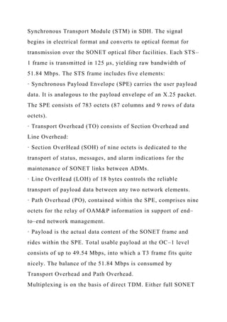 Synchronous Transport Module (STM) in SDH. The signal
begins in electrical format and converts to optical format for
transmission over the SONET optical fiber facilities. Each STS–
1 frame is transmitted in 125 μs, yielding raw bandwidth of
51.84 Mbps. The STS frame includes five elements:
· Synchronous Payload Envelope (SPE) carries the user payload
data. It is analogous to the payload envelope of an X.25 packet.
The SPE consists of 783 octets (87 columns and 9 rows of data
octets).
· Transport Overhead (TO) consists of Section Overhead and
Line Overhead:
· Section OverHead (SOH) of nine octets is dedicated to the
transport of status, messages, and alarm indications for the
maintenance of SONET links between ADMs.
· Line OverHead (LOH) of 18 bytes controls the reliable
transport of payload data between any two network elements.
· Path Overhead (PO), contained within the SPE, comprises nine
octets for the relay of OAM&P information in support of end–
to–end network management.
· Payload is the actual data content of the SONET frame and
rides within the SPE. Total usable payload at the OC–1 level
consists of up to 49.54 Mbps, into which a T3 frame fits quite
nicely. The balance of the 51.84 Mbps is consumed by
Transport Overhead and Path Overhead.
Multiplexing is on the basis of direct TDM. Either full SONET
 