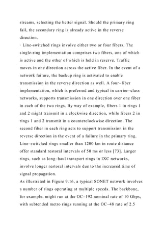 streams, selecting the better signal. Should the primary ring
fail, the secondary ring is already active in the reverse
direction.
· Line-switched rings involve either two or four fibers. The
single-ring implementation comprises two fibers, one of which
is active and the other of which is held in reserve. Traffic
moves in one direction across the active fiber. In the event of a
network failure, the backup ring is activated to enable
transmission in the reverse direction as well. A four–fiber
implementation, which is preferred and typical in carrier–class
networks, supports transmission in one direction over one fiber
in each of the two rings. By way of example, fibers 1 in rings 1
and 2 might transmit in a clockwise direction, while fibers 2 in
rings 1 and 2 transmit in a counterclockwise direction. The
second fiber in each ring acts to support transmission in the
reverse direction in the event of a failure in the primary ring.
Line–switched rings smaller than 1200 km in route distance
offer standard restoral intervals of 50 ms or less [73]. Larger
rings, such as long–haul transport rings in IXC networks,
involve longer restoral intervals due to the increased time of
signal propagation.
As illustrated in Figure 9.16, a typical SONET network involves
a number of rings operating at multiple speeds. The backbone,
for example, might run at the OC–192 nominal rate of 10 Gbps,
with subtended metro rings running at the OC–48 rate of 2.5
 