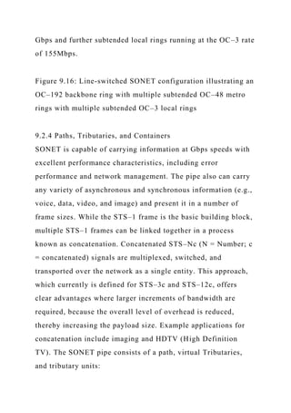 Gbps and further subtended local rings running at the OC–3 rate
of 155Mbps.
Figure 9.16: Line-switched SONET configuration illustrating an
OC–192 backbone ring with multiple subtended OC–48 metro
rings with multiple subtended OC–3 local rings
9.2.4 Paths, Tributaries, and Containers
SONET is capable of carrying information at Gbps speeds with
excellent performance characteristics, including error
performance and network management. The pipe also can carry
any variety of asynchronous and synchronous information (e.g.,
voice, data, video, and image) and present it in a number of
frame sizes. While the STS–1 frame is the basic building block,
multiple STS–1 frames can be linked together in a process
known as concatenation. Concatenated STS–Nc (N = Number; c
= concatenated) signals are multiplexed, switched, and
transported over the network as a single entity. This approach,
which currently is defined for STS–3c and STS–12c, offers
clear advantages where larger increments of bandwidth are
required, because the overall level of overhead is reduced,
thereby increasing the payload size. Example applications for
concatenation include imaging and HDTV (High Definition
TV). The SONET pipe consists of a path, virtual Tributaries,
and tributary units:
 