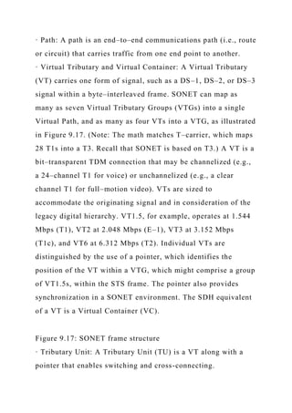 · Path: A path is an end–to–end communications path (i.e., route
or circuit) that carries traffic from one end point to another.
· Virtual Tributary and Virtual Container: A Virtual Tributary
(VT) carries one form of signal, such as a DS–1, DS–2, or DS–3
signal within a byte–interleaved frame. SONET can map as
many as seven Virtual Tributary Groups (VTGs) into a single
Virtual Path, and as many as four VTs into a VTG, as illustrated
in Figure 9.17. (Note: The math matches T–carrier, which maps
28 T1s into a T3. Recall that SONET is based on T3.) A VT is a
bit–transparent TDM connection that may be channelized (e.g.,
a 24–channel T1 for voice) or unchannelized (e.g., a clear
channel T1 for full–motion video). VTs are sized to
accommodate the originating signal and in consideration of the
legacy digital hierarchy. VT1.5, for example, operates at 1.544
Mbps (T1), VT2 at 2.048 Mbps (E–1), VT3 at 3.152 Mbps
(T1c), and VT6 at 6.312 Mbps (T2). Individual VTs are
distinguished by the use of a pointer, which identifies the
position of the VT within a VTG, which might comprise a group
of VT1.5s, within the STS frame. The pointer also provides
synchronization in a SONET environment. The SDH equivalent
of a VT is a Virtual Container (VC).
Figure 9.17: SONET frame structure
· Tributary Unit: A Tributary Unit (TU) is a VT along with a
pointer that enables switching and cross-connecting.
 