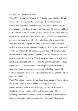 9.2.5 SONET Frame Format
The STS–1 frame (see Figure 9.17) is the basic building block
for SONET, much like the respective DS–1 frame formats in T–
carrier and E–carrier environments. The STS–1 frame can be
considered logically as a matrix of 9 rows of 90 octets, yielding
810 octets in total. The data are transmitted from top to bottom,
one row at a time and from left to right. SONET accommodates
payloads in increments of 765 octets, logically organized in
matrixes of 9 rows by 85 columns. The payload is contained
within a Synchronous Payload Envelope (SPE) in increments of
774 bytes (9 rows by 86 columns), with the additional column
attributable to Path OverHead (POH). Where superrate services
require more than a single STS–1, they are mapped into a higher
level, concatenated STS–N c, with the constituent STS–1s kept
together [74]. For example, a 135–Mbps B–ISDN H4 frame
requires a huge amount of contiguous, unbroken bandwidth.
SONET accommodates this requirement by linking three STS-1s
into an STS-3c [75].
The SPE, which contains the payload data, actually floats within
the SONET frame. While SONET is a synchronized
transmission system, with all devices relying on a common
clocking signal, variations in clocking can occur. Those
clocking variations can result from differences in local clocks,
thermal expansion and contraction in individual fiber–optic
 