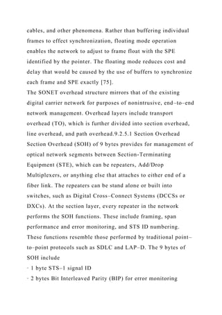 cables, and other phenomena. Rather than buffering individual
frames to effect synchronization, floating mode operation
enables the network to adjust to frame float with the SPE
identified by the pointer. The floating mode reduces cost and
delay that would be caused by the use of buffers to synchronize
each frame and SPE exactly [75].
The SONET overhead structure mirrors that of the existing
digital carrier network for purposes of nonintrusive, end–to–end
network management. Overhead layers include transport
overhead (TO), which is further divided into section overhead,
line overhead, and path overhead.9.2.5.1 Section Overhead
Section Overhead (SOH) of 9 bytes provides for management of
optical network segments between Section-Terminating
Equipment (STE), which can be repeaters, Add/Drop
Multiplexers, or anything else that attaches to either end of a
fiber link. The repeaters can be stand alone or built into
switches, such as Digital Cross–Connect Systems (DCCSs or
DXCs). At the section layer, every repeater in the network
performs the SOH functions. These include framing, span
performance and error monitoring, and STS ID numbering.
These functions resemble those performed by traditional point–
to–point protocols such as SDLC and LAP–D. The 9 bytes of
SOH include
· 1 byte STS–1 signal ID
· 2 bytes Bit Interleaved Parity (BIP) for error monitoring
 