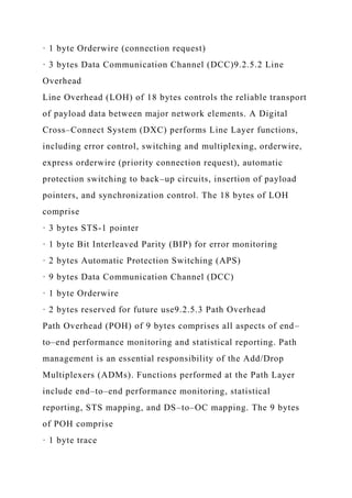 · 1 byte Orderwire (connection request)
· 3 bytes Data Communication Channel (DCC)9.2.5.2 Line
Overhead
Line Overhead (LOH) of 18 bytes controls the reliable transport
of payload data between major network elements. A Digital
Cross–Connect System (DXC) performs Line Layer functions,
including error control, switching and multiplexing, orderwire,
express orderwire (priority connection request), automatic
protection switching to back–up circuits, insertion of payload
pointers, and synchronization control. The 18 bytes of LOH
comprise
· 3 bytes STS-1 pointer
· 1 byte Bit Interleaved Parity (BIP) for error monitoring
· 2 bytes Automatic Protection Switching (APS)
· 9 bytes Data Communication Channel (DCC)
· 1 byte Orderwire
· 2 bytes reserved for future use9.2.5.3 Path Overhead
Path Overhead (POH) of 9 bytes comprises all aspects of end–
to–end performance monitoring and statistical reporting. Path
management is an essential responsibility of the Add/Drop
Multiplexers (ADMs). Functions performed at the Path Layer
include end–to–end performance monitoring, statistical
reporting, STS mapping, and DS–to–OC mapping. The 9 bytes
of POH comprise
· 1 byte trace
 