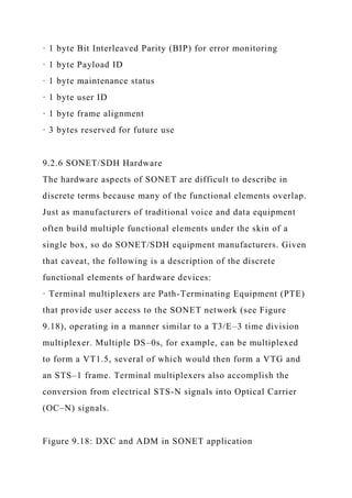 · 1 byte Bit Interleaved Parity (BIP) for error monitoring
· 1 byte Payload ID
· 1 byte maintenance status
· 1 byte user ID
· 1 byte frame alignment
· 3 bytes reserved for future use
9.2.6 SONET/SDH Hardware
The hardware aspects of SONET are difficult to describe in
discrete terms because many of the functional elements overlap.
Just as manufacturers of traditional voice and data equipment
often build multiple functional elements under the skin of a
single box, so do SONET/SDH equipment manufacturers. Given
that caveat, the following is a description of the discrete
functional elements of hardware devices:
· Terminal multiplexers are Path-Terminating Equipment (PTE)
that provide user access to the SONET network (see Figure
9.18), operating in a manner similar to a T3/E–3 time division
multiplexer. Multiple DS–0s, for example, can be multiplexed
to form a VT1.5, several of which would then form a VTG and
an STS–1 frame. Terminal multiplexers also accomplish the
conversion from electrical STS-N signals into Optical Carrier
(OC–N) signals.
Figure 9.18: DXC and ADM in SONET application
 