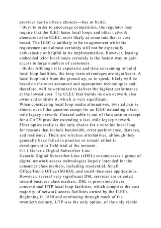 provider has two basic choices—buy or build:
· Buy: In order to encourage competition, the regulator may
require that the ILEC lease local loops and other network
elements to the CLEC, most likely at some rate that is cost
based. The ILEC is unlikely to be in agreement with this
requirement and almost certainly will not be especially
enthusiastic or helpful in its implementation. However, leasing
embedded telco local loops certainly is the fastest way to gain
access to large numbers of customers.
· Build: Although it is expensive and time consuming to build
local loop facilities, the long–term advantages are significant. A
local loop built from the ground up, so to speak, likely will be
based on the most advanced and appropriate technologies and,
therefore, will be optimized to deliver the highest performance
at the lowest cost. The CLEC that builds its own network also
owns and controls it, which is very significant.
When considering local loop media alternatives, twisted pair is
almost out of the question except for an ILEC extending a last–
mile legacy network. Coaxial cable is out of the question except
for a CATV provider extending a last–mile legacy network.
Fiber optics really is the only choice for a wireline local loop,
for reasons that include bandwidth, error performance, distance,
and resiliency. There are wireless alternatives, although they
generally have failed in practice or remain either in
development or field trial at the moment.
9.1.1 Generic Digital Subscriber Line
Generic Digital Subscriber Line (xDSL) encompasses a group of
digital network access technologies largely intended for the
consumer class markets, including residential, Small
Office/Home Office (SOHO), and small–business applications.
However, several very significant DSL services are oriented
toward business class markets. DSL is provisioned over
conventional UTP local loop facilities, which comprise the vast
majority of network access facilities owned by the ILECs.
Beginning in 1880 and continuing through much of the
twentieth century, UTP was the only option, or the only viable
 