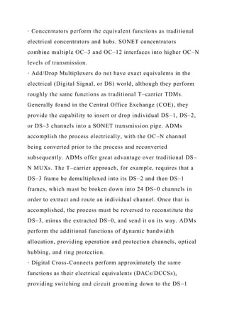 · Concentrators perform the equivalent functions as traditional
electrical concentrators and hubs. SONET concentrators
combine multiple OC–3 and OC–12 interfaces into higher OC–N
levels of transmission.
· Add/Drop Multiplexers do not have exact equivalents in the
electrical (Digital Signal, or DS) world, although they perform
roughly the same functions as traditional T–carrier TDMs.
Generally found in the Central Office Exchange (COE), they
provide the capability to insert or drop individual DS–1, DS–2,
or DS–3 channels into a SONET transmission pipe. ADMs
accomplish the process electrically, with the OC–N channel
being converted prior to the process and reconverted
subsequently. ADMs offer great advantage over traditional DS–
N MUXs. The T–carrier approach, for example, requires that a
DS–3 frame be demultiplexed into its DS–2 and then DS–1
frames, which must be broken down into 24 DS–0 channels in
order to extract and route an individual channel. Once that is
accomplished, the process must be reversed to reconstitute the
DS–3, minus the extracted DS–0, and send it on its way. ADMs
perform the additional functions of dynamic bandwidth
allocation, providing operation and protection channels, optical
hubbing, and ring protection.
· Digital Cross-Connects perform approximately the same
functions as their electrical equivalents (DACs/DCCSs),
providing switching and circuit grooming down to the DS–1
 
