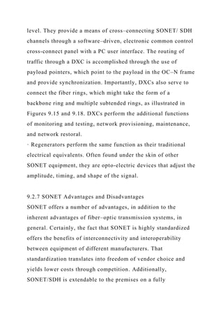 level. They provide a means of cross–connecting SONET/ SDH
channels through a software–driven, electronic common control
cross-connect panel with a PC user interface. The routing of
traffic through a DXC is accomplished through the use of
payload pointers, which point to the payload in the OC–N frame
and provide synchronization. Importantly, DXCs also serve to
connect the fiber rings, which might take the form of a
backbone ring and multiple subtended rings, as illustrated in
Figures 9.15 and 9.18. DXCs perform the additional functions
of monitoring and testing, network provisioning, maintenance,
and network restoral.
· Regenerators perform the same function as their traditional
electrical equivalents. Often found under the skin of other
SONET equipment, they are opto-electric devices that adjust the
amplitude, timing, and shape of the signal.
9.2.7 SONET Advantages and Disadvantages
SONET offers a number of advantages, in addition to the
inherent advantages of fiber–optic transmission systems, in
general. Certainly, the fact that SONET is highly standardized
offers the benefits of interconnectivity and interoperability
between equipment of different manufacturers. That
standardization translates into freedom of vendor choice and
yields lower costs through competition. Additionally,
SONET/SDH is extendable to the premises on a fully
 