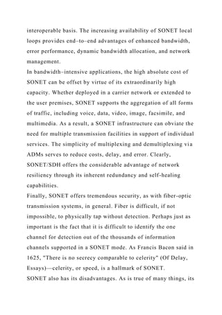 interoperable basis. The increasing availability of SONET local
loops provides end–to–end advantages of enhanced bandwidth,
error performance, dynamic bandwidth allocation, and network
management.
In bandwidth–intensive applications, the high absolute cost of
SONET can be offset by virtue of its extraordinarily high
capacity. Whether deployed in a carrier network or extended to
the user premises, SONET supports the aggregation of all forms
of traffic, including voice, data, video, image, facsimile, and
multimedia. As a result, a SONET infrastructure can obviate the
need for multiple transmission facilities in support of individual
services. The simplicity of multiplexing and demultiplexing via
ADMs serves to reduce costs, delay, and error. Clearly,
SONET/SDH offers the considerable advantage of network
resiliency through its inherent redundancy and self-healing
capabilities.
Finally, SONET offers tremendous security, as with fiber-optic
transmission systems, in general. Fiber is difficult, if not
impossible, to physically tap without detection. Perhaps just as
important is the fact that it is difficult to identify the one
channel for detection out of the thousands of information
channels supported in a SONET mode. As Francis Bacon said in
1625, "There is no secrecy comparable to celerity" (Of Delay,
Essays)—celerity, or speed, is a hallmark of SONET.
SONET also has its disadvantages. As is true of many things, its
 