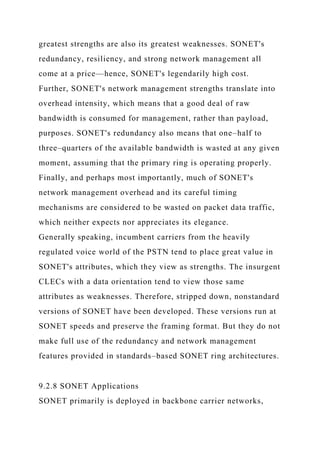 greatest strengths are also its greatest weaknesses. SONET's
redundancy, resiliency, and strong network management all
come at a price—hence, SONET's legendarily high cost.
Further, SONET's network management strengths translate into
overhead intensity, which means that a good deal of raw
bandwidth is consumed for management, rather than payload,
purposes. SONET's redundancy also means that one–half to
three–quarters of the available bandwidth is wasted at any given
moment, assuming that the primary ring is operating properly.
Finally, and perhaps most importantly, much of SONET's
network management overhead and its careful timing
mechanisms are considered to be wasted on packet data traffic,
which neither expects nor appreciates its elegance.
Generally speaking, incumbent carriers from the heavily
regulated voice world of the PSTN tend to place great value in
SONET's attributes, which they view as strengths. The insurgent
CLECs with a data orientation tend to view those same
attributes as weaknesses. Therefore, stripped down, nonstandard
versions of SONET have been developed. These versions run at
SONET speeds and preserve the framing format. But they do not
make full use of the redundancy and network management
features provided in standards–based SONET ring architectures.
9.2.8 SONET Applications
SONET primarily is deployed in backbone carrier networks,
 