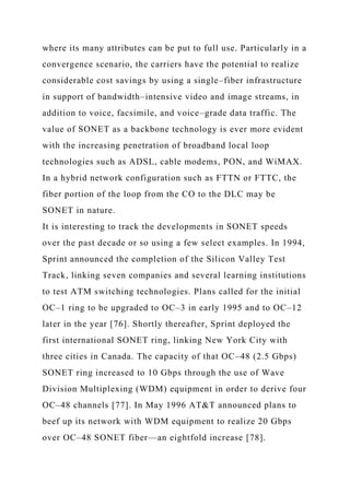 where its many attributes can be put to full use. Particularly in a
convergence scenario, the carriers have the potential to realize
considerable cost savings by using a single–fiber infrastructure
in support of bandwidth–intensive video and image streams, in
addition to voice, facsimile, and voice–grade data traffic. The
value of SONET as a backbone technology is ever more evident
with the increasing penetration of broadband local loop
technologies such as ADSL, cable modems, PON, and WiMAX.
In a hybrid network configuration such as FTTN or FTTC, the
fiber portion of the loop from the CO to the DLC may be
SONET in nature.
It is interesting to track the developments in SONET speeds
over the past decade or so using a few select examples. In 1994,
Sprint announced the completion of the Silicon Valley Test
Track, linking seven companies and several learning institutions
to test ATM switching technologies. Plans called for the initial
OC–1 ring to be upgraded to OC–3 in early 1995 and to OC–12
later in the year [76]. Shortly thereafter, Sprint deployed the
first international SONET ring, linking New York City with
three cities in Canada. The capacity of that OC–48 (2.5 Gbps)
SONET ring increased to 10 Gbps through the use of Wave
Division Multiplexing (WDM) equipment in order to derive four
OC–48 channels [77]. In May 1996 AT&T announced plans to
beef up its network with WDM equipment to realize 20 Gbps
over OC–48 SONET fiber—an eightfold increase [78].
 