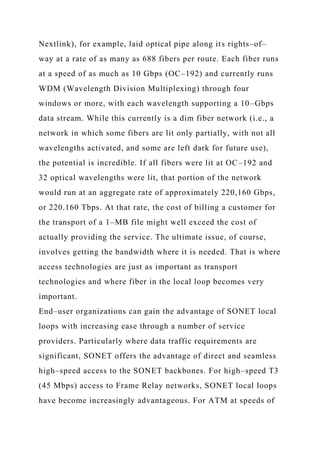 Nextlink), for example, laid optical pipe along its rights–of–
way at a rate of as many as 688 fibers per route. Each fiber runs
at a speed of as much as 10 Gbps (OC–192) and currently runs
WDM (Wavelength Division Multiplexing) through four
windows or more, with each wavelength supporting a 10–Gbps
data stream. While this currently is a dim fiber network (i.e., a
network in which some fibers are lit only partially, with not all
wavelengths activated, and some are left dark for future use),
the potential is incredible. If all fibers were lit at OC–192 and
32 optical wavelengths were lit, that portion of the network
would run at an aggregate rate of approximately 220,160 Gbps,
or 220.160 Tbps. At that rate, the cost of billing a customer for
the transport of a 1–MB file might well exceed the cost of
actually providing the service. The ultimate issue, of course,
involves getting the bandwidth where it is needed. That is where
access technologies are just as important as transport
technologies and where fiber in the local loop becomes very
important.
End–user organizations can gain the advantage of SONET local
loops with increasing ease through a number of service
providers. Particularly where data traffic requirements are
significant, SONET offers the advantage of direct and seamless
high–speed access to the SONET backbones. For high–speed T3
(45 Mbps) access to Frame Relay networks, SONET local loops
have become increasingly advantageous. For ATM at speeds of
 