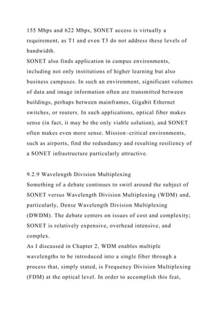 155 Mbps and 622 Mbps, SONET access is virtually a
requirement, as T1 and even T3 do not address these levels of
bandwidth.
SONET also finds application in campus environments,
including not only institutions of higher learning but also
business campuses. In such an environment, significant volumes
of data and image information often are transmitted between
buildings, perhaps between mainframes, Gigabit Ethernet
switches, or routers. In such applications, optical fiber makes
sense (in fact, it may be the only viable solution), and SONET
often makes even more sense. Mission–critical environments,
such as airports, find the redundancy and resulting resiliency of
a SONET infrastructure particularly attractive.
9.2.9 Wavelength Division Multiplexing
Something of a debate continues to swirl around the subject of
SONET versus Wavelength Division Multiplexing (WDM) and,
particularly, Dense Wavelength Division Multiplexing
(DWDM). The debate centers on issues of cost and complexity;
SONET is relatively expensive, overhead intensive, and
complex.
As I discussed in Chapter 2, WDM enables multiple
wavelengths to be introduced into a single fiber through a
process that, simply stated, is Frequency Division Multiplexing
(FDM) at the optical level. In order to accomplish this feat,
 