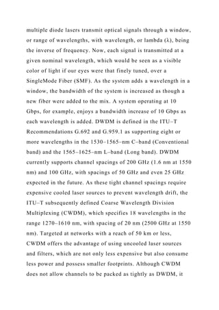multiple diode lasers transmit optical signals through a window,
or range of wavelengths, with wavelength, or lambda (λ), being
the inverse of frequency. Now, each signal is transmitted at a
given nominal wavelength, which would be seen as a visible
color of light if our eyes were that finely tuned, over a
SingleMode Fiber (SMF). As the system adds a wavelength in a
window, the bandwidth of the system is increased as though a
new fiber were added to the mix. A system operating at 10
Gbps, for example, enjoys a bandwidth increase of 10 Gbps as
each wavelength is added. DWDM is defined in the ITU–T
Recommendations G.692 and G.959.1 as supporting eight or
more wavelengths in the 1530–1565–nm C–band (Conventional
band) and the 1565–1625–nm L–band (Long band). DWDM
currently supports channel spacings of 200 GHz (1.6 nm at 1550
nm) and 100 GHz, with spacings of 50 GHz and even 25 GHz
expected in the future. As these tight channel spacings require
expensive cooled laser sources to prevent wavelength drift, the
ITU–T subsequently defined Coarse Wavelength Division
Multiplexing (CWDM), which specifies 18 wavelengths in the
range 1270–1610 nm, with spacing of 20 nm (2500 GHz at 1550
nm). Targeted at networks with a reach of 50 km or less,
CWDM offers the advantage of using uncooled laser sources
and filters, which are not only less expensive but also consume
less power and possess smaller footprints. Although CWDM
does not allow channels to be packed as tightly as DWDM, it
 
