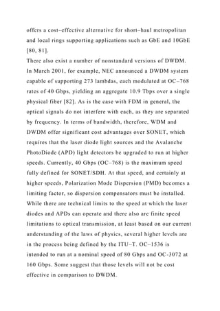 offers a cost–effective alternative for short–haul metropolitan
and local rings supporting applications such as GbE and 10GbE
[80, 81].
There also exist a number of nonstandard versions of DWDM.
In March 2001, for example, NEC announced a DWDM system
capable of supporting 273 lambdas, each modulated at OC–768
rates of 40 Gbps, yielding an aggregate 10.9 Tbps over a single
physical fiber [82]. As is the case with FDM in general, the
optical signals do not interfere with each, as they are separated
by frequency. In terms of bandwidth, therefore, WDM and
DWDM offer significant cost advantages over SONET, which
requires that the laser diode light sources and the Avalanche
PhotoDiode (APD) light detectors be upgraded to run at higher
speeds. Currently, 40 Gbps (OC–768) is the maximum speed
fully defined for SONET/SDH. At that speed, and certainly at
higher speeds, Polarization Mode Dispersion (PMD) becomes a
limiting factor, so dispersion compensators must be installed.
While there are technical limits to the speed at which the laser
diodes and APDs can operate and there also are finite speed
limitations to optical transmission, at least based on our current
understanding of the laws of physics, several higher levels are
in the process being defined by the ITU–T. OC–1536 is
intended to run at a nominal speed of 80 Gbps and OC-3072 at
160 Gbps. Some suggest that those levels will not be cost
effective in comparison to DWDM.
 