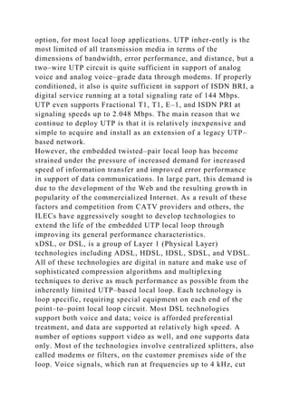 option, for most local loop applications. UTP inher-ently is the
most limited of all transmission media in terms of the
dimensions of bandwidth, error performance, and distance, but a
two–wire UTP circuit is quite sufficient in support of analog
voice and analog voice–grade data through modems. If properly
conditioned, it also is quite sufficient in support of ISDN BRI, a
digital service running at a total signaling rate of 144 Mbps.
UTP even supports Fractional T1, T1, E–1, and ISDN PRI at
signaling speeds up to 2.048 Mbps. The main reason that we
continue to deploy UTP is that it is relatively inexpensive and
simple to acquire and install as an extension of a legacy UTP–
based network.
However, the embedded twisted–pair local loop has become
strained under the pressure of increased demand for increased
speed of information transfer and improved error performance
in support of data communications. In large part, this demand is
due to the development of the Web and the resulting growth in
popularity of the commercialized Internet. As a result of these
factors and competition from CATV providers and others, the
ILECs have aggressively sought to develop technologies to
extend the life of the embedded UTP local loop through
improving its general performance characteristics.
xDSL, or DSL, is a group of Layer 1 (Physical Layer)
technologies including ADSL, HDSL, IDSL, SDSL, and VDSL.
All of these technologies are digital in nature and make use of
sophisticated compression algorithms and multiplexing
techniques to derive as much performance as possible from the
inherently limited UTP–based local loop. Each technology is
loop specific, requiring special equipment on each end of the
point–to–point local loop circuit. Most DSL technologies
support both voice and data; voice is afforded preferential
treatment, and data are supported at relatively high speed. A
number of options support video as well, and one supports data
only. Most of the technologies involve centralized splitters, also
called modems or filters, on the customer premises side of the
loop. Voice signals, which run at frequencies up to 4 kHz, cut
 