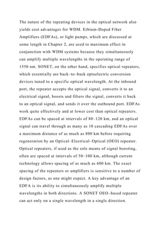 The nature of the repeating devices in the optical network also
yields cost advantages for WDM. Erbium-Doped Fiber
Amplifiers (EDFAs), or light pumps, which are discussed at
some length in Chapter 2, are used to maximum effect in
conjunction with WDM systems because they simultaneously
can amplify multiple wavelengths in the operating range of
1550 nm. SONET, on the other hand, specifies optical repeaters,
which essentially are back–to–back optoelectric conversion
devices tuned to a specific optical wavelength. At the inbound
port, the repeater accepts the optical signal, converts it to an
electrical signal, boosts and filters the signal, converts it back
to an optical signal, and sends it over the outbound port. EDFAs
work quite effectively and at lower cost than optical repeaters.
EDFAs can be spaced at intervals of 80–120 km, and an optical
signal can travel through as many as 10 cascading EDFAs over
a maximum distance of as much as 800 km before requiring
regeneration by an Optical–Electrical–Optical (OEO) repeater.
Optical repeaters, if used as the sole means of signal boosting,
often are spaced at intervals of 50–100 km, although current
technology allows spacing of as much as 600 km. The exact
spacing of the repeaters or amplifiers is sensitive to a number of
design factors, as one might expect. A key advantage of an
EDFA is its ability to simultaneously amplify multiple
wavelengths in both directions. A SONET OEO–based repeater
can act only on a single wavelength in a single direction.
 