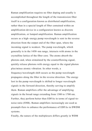 Raman amplification requires no fiber doping and usually is
accomplished throughout the length of the transmission fiber
itself in a configuration known as distributed amplification,
rather than in a special length of fiber contained within an
amplification device in a configuration known as discrete
amplification, or lumped amplification. Raman amplification
occurs as a high–energy pump wavelength is sent in the reverse
direction from the output end of the fiber span, where the
incoming signal is weakest. The pump wavelength, which
generally is in the 1450–nm range, interacts with atoms in the
crystalline lattice of the fiber core. The atoms absorb the
photons and, when stimulated by the counterflowing signal,
quickly release photons with energy equal to the signal photon
plus/minus atomic vibration. In other words, a
frequency/wavelength shift occurs as the pump wavelength
propagates along the fiber in the reverse direction. The energy
lost in the pump wavelength is shifted to longer wavelength
signals in the forward direction, thereby serving to amplify
them. Raman amplifiers offer the advantage of amplifying
signals in the broad range extending from 1300 to 1700 nm.
Further, they perform better than EDFAs in terms of signal-to-
noise ratio (SNR). Raman amplifiers increasingly are used as
preampli-fiers to enhance the performance of EDFAs in DWDM
systems.
Finally, the nature of the multiplexers differs greatly in WDM
 