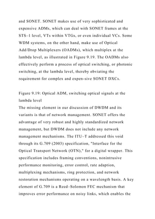 and SONET. SONET makes use of very sophisticated and
expensive ADMs, which can deal with SONET frames at the
STS–1 level, VTs within VTGs, or even individual VCs. Some
WDM systems, on the other hand, make use of Optical
Add/Drop Multiplexers (OADMs), which multiplex at the
lambda level, as illustrated in Figure 9.19. The OADMs also
effectively perform a process of optical switching, or photonic
switching, at the lambda level, thereby obviating the
requirement for complex and expen-sive SONET DXCs.
Figure 9.19: Optical ADM, switching optical signals at the
lambda level
The missing element in our discussion of DWDM and its
variants is that of network management. SONET offers the
advantage of very robust and highly standardized network
management, but DWDM does not include any network
management mechanisms. The ITU–T addressed this void
through its G.709 (2003) specification, "Interface for the
Optical Transport Network (OTN)," for a digital wrapper. This
specification includes framing conventions, nonintrusive
performance monitoring, error control, rate adaption,
multiplexing mechanisms, ring protection, and network
restoration mechanisms operating on a wavelength basis. A key
element of G.709 is a Reed–Solomon FEC mechanism that
improves error performance on noisy links, which enables the
 