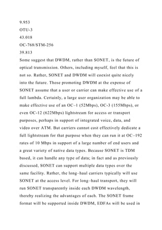 9.953
OTU-3
43.018
OC-768/STM-256
39.813
Some suggest that DWDM, rather than SONET, is the future of
optical transmission. Others, including myself, feel that this is
not so. Rather, SONET and DWDM will coexist quite nicely
into the future. Those promoting DWDM at the expense of
SONET assume that a user or carrier can make effective use of a
full lambda. Certainly, a large user organization may be able to
make effective use of an OC–1 (52Mbps), OC-3 (155Mbps), or
even OC-12 (622Mbps) lightstream for access or transport
purposes, perhaps in support of integrated voice, data, and
video over ATM. But carriers cannot cost effectively dedicate a
full lightstream for that purpose when they can run it at OC–192
rates of 10 Mbps in support of a large number of end users and
a great variety of native data types. Because SONET is TDM
based, it can handle any type of data; in fact and as previously
discussed, SONET can support multiple data types over the
same facility. Rather, the long–haul carriers typically will use
SONET at the access level. For long–haul transport, they will
run SONET transparently inside each DWDM wavelength,
thereby realizing the advantages of each. The SONET frame
format will be supported inside DWDM, EDFAs will be used in
 