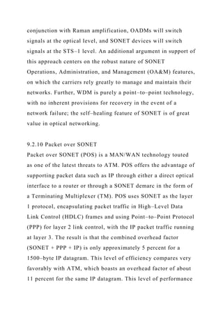 conjunction with Raman amplification, OADMs will switch
signals at the optical level, and SONET devices will switch
signals at the STS–1 level. An additional argument in support of
this approach centers on the robust nature of SONET
Operations, Administration, and Management (OA&M) features,
on which the carriers rely greatly to manage and maintain their
networks. Further, WDM is purely a point–to–point technology,
with no inherent provisions for recovery in the event of a
network failure; the self–healing feature of SONET is of great
value in optical networking.
9.2.10 Packet over SONET
Packet over SONET (POS) is a MAN/WAN technology touted
as one of the latest threats to ATM. POS offers the advantage of
supporting packet data such as IP through either a direct optical
interface to a router or through a SONET demarc in the form of
a Terminating Multiplexer (TM). POS uses SONET as the layer
1 protocol, encapsulating packet traffic in High–Level Data
Link Control (HDLC) frames and using Point–to–Point Protocol
(PPP) for layer 2 link control, with the IP packet traffic running
at layer 3. The result is that the combined overhead factor
(SONET + PPP + IP) is only approximately 5 percent for a
1500–byte IP datagram. This level of efficiency compares very
favorably with ATM, which boasts an overhead factor of about
11 percent for the same IP datagram. This level of performance
 