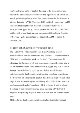 can be achieved only if packet data are to be transmitted and
only if the service is provided over the equivalent of a SONET–
based, point–to–point private line, provisioned in the form of a
Virtual Tributary (VT). Thereby, POS traffic bypasses any ATM
switches that might be in place in the carrier network. If
multiple data types (e.g., voice, packet data traffic, SDLC data
traffic, video, and fax) require support and if multiple Quality
of Service (QoS) guarantees are required, ATM remains the
solution [84,
9.3 IEEE 802.17, RESILIENT PACKET RING
The IEEE 802.17 Resilient Packet Ring Working Group
published both the base standard and the 802.17a amendment in
2004 and is continuing work on the 802.17b amendment for
advanced bridging as well as a maintenance specification and a
set of interpretations. Resilient Packet Ring (RPR) is a Medium
Access Control (MAC) layer protocol that uses Ethernet
switching and a dual counterrotating ring topology to optimize
the transport of Ethernet/IP packet data traffic over optical fiber
rings while maintaining the resiliency of SONET/SDH, but at a
much reduced level of overhead. RPR is Layer 1 independent;
therefore it can be implemented over existing SONET/SDH
physical rings using Layer 1 only or it can run on a stand-alone
basis.
RPR calls for dual counterrotating ringlets that interconnect
 