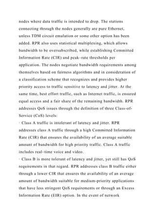 nodes where data traffic is intended to drop. The stations
connecting through the nodes generally are pure Ethernet,
unless TDM circuit emulation or some other option has been
added. RPR also uses statistical multiplexing, which allows
bandwidth to be oversubscribed, while establishing Committed
Information Rate (CIR) and peak–rate thresholds per
application. The nodes negotiate bandwidth requirements among
themselves based on fairness algorithms and in consideration of
a classification scheme that recognizes and provides higher
priority access to traffic sensitive to latency and jitter. At the
same time, best effort traffic, such as Internet traffic, is ensured
equal access and a fair share of the remaining bandwidth. RPR
addresses QoS issues through the definition of three Class-of-
Service (CoS) levels:
· Class A traffic is intolerant of latency and jitter. RPR
addresses class A traffic through a high Committed Information
Rate (CIR) that ensures the availability of an average suitable
amount of bandwidth for high priority traffic. Class A traffic
includes real–time voice and video.
· Class B is more tolerant of latency and jitter, yet still has QoS
requirements in that regard. RPR addresses class B traffic either
through a lower CIR that ensures the availability of an average
amount of bandwidth suitable for medium-priority applications
that have less stringent QoS requirements or through an Excess
Information Rate (EIR) option. In the event of network
 