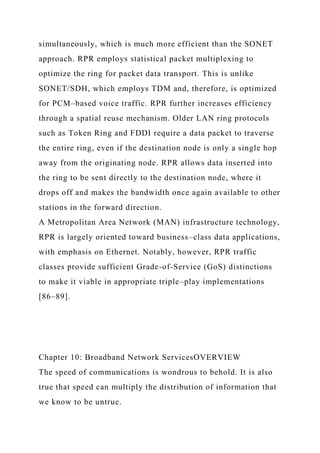 simultaneously, which is much more efficient than the SONET
approach. RPR employs statistical packet multiplexing to
optimize the ring for packet data transport. This is unlike
SONET/SDH, which employs TDM and, therefore, is optimized
for PCM–based voice traffic. RPR further increases efficiency
through a spatial reuse mechanism. Older LAN ring protocols
such as Token Ring and FDDI require a data packet to traverse
the entire ring, even if the destination node is only a single hop
away from the originating node. RPR allows data inserted into
the ring to be sent directly to the destination node, where it
drops off and makes the bandwidth once again available to other
stations in the forward direction.
A Metropolitan Area Network (MAN) infrastructure technology,
RPR is largely oriented toward business–class data applications,
with emphasis on Ethernet. Notably, however, RPR traffic
classes provide sufficient Grade-of-Service (GoS) distinctions
to make it viable in appropriate triple–play implementations
[86–89].
Chapter 10: Broadband Network ServicesOVERVIEW
The speed of communications is wondrous to behold. It is also
true that speed can multiply the distribution of information that
we know to be untrue.
 