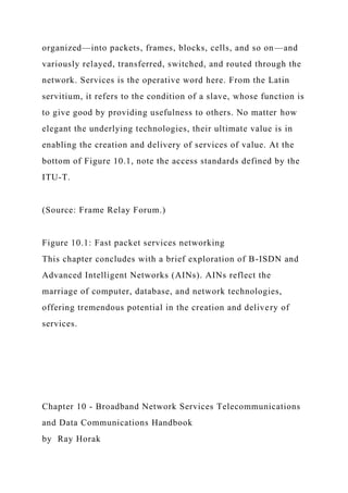 organized—into packets, frames, blocks, cells, and so on—and
variously relayed, transferred, switched, and routed through the
network. Services is the operative word here. From the Latin
servitium, it refers to the condition of a slave, whose function is
to give good by providing usefulness to others. No matter how
elegant the underlying technologies, their ultimate value is in
enabling the creation and delivery of services of value. At the
bottom of Figure 10.1, note the access standards defined by the
ITU-T.
(Source: Frame Relay Forum.)
Figure 10.1: Fast packet services networking
This chapter concludes with a brief exploration of B-ISDN and
Advanced Intelligent Networks (AINs). AINs reflect the
marriage of computer, database, and network technologies,
offering tremendous potential in the creation and delivery of
services.
Chapter 10 - Broadband Network Services Telecommunications
and Data Communications Handbook
by Ray Horak
 