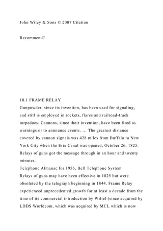 John Wiley & Sons © 2007 Citation
Recommend?
10.1 FRAME RELAY
Gunpowder, since its invention, has been used for signaling,
and still is employed in rockets, flares and railroad-track
torpedoes. Cannons, since their invention, have been fired as
warnings or to announce events. … The greatest distance
covered by cannon signals was 428 miles from Buffalo to New
York City when the Erie Canal was opened, October 26, 1825.
Relays of guns got the message through in an hour and twenty
minutes.
Telephone Almanac for 1956, Bell Telephone System
Relays of guns may have been effective in 1825 but were
obsoleted by the telegraph beginning in 1844. Frame Relay
experienced unprecedented growth for at least a decade from the
time of its commercial introduction by Wiltel (since acquired by
LDDS Worldcom, which was acquired by MCI, which is now
 