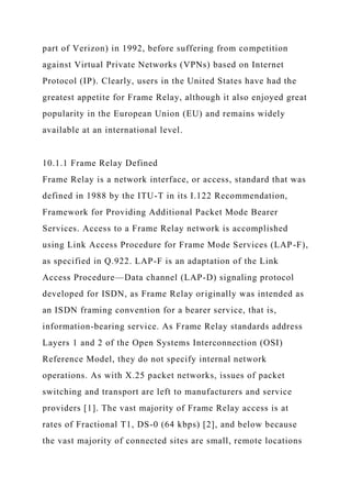 part of Verizon) in 1992, before suffering from competition
against Virtual Private Networks (VPNs) based on Internet
Protocol (IP). Clearly, users in the United States have had the
greatest appetite for Frame Relay, although it also enjoyed great
popularity in the European Union (EU) and remains widely
available at an international level.
10.1.1 Frame Relay Defined
Frame Relay is a network interface, or access, standard that was
defined in 1988 by the ITU-T in its I.122 Recommendation,
Framework for Providing Additional Packet Mode Bearer
Services. Access to a Frame Relay network is accomplished
using Link Access Procedure for Frame Mode Services (LAP-F),
as specified in Q.922. LAP-F is an adaptation of the Link
Access Procedure—Data channel (LAP-D) signaling protocol
developed for ISDN, as Frame Relay originally was intended as
an ISDN framing convention for a bearer service, that is,
information-bearing service. As Frame Relay standards address
Layers 1 and 2 of the Open Systems Interconnection (OSI)
Reference Model, they do not specify internal network
operations. As with X.25 packet networks, issues of packet
switching and transport are left to manufacturers and service
providers [1]. The vast majority of Frame Relay access is at
rates of Fractional T1, DS-0 (64 kbps) [2], and below because
the vast majority of connected sites are small, remote locations
 
