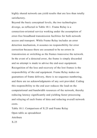 highly shared network can yield results that are less than totally
satisfactory.
Beyond the basic conceptual levels, the two technologies
diverge, as reflected in Table 10.1. Frame Relay is a
connection-oriented service working under the assumption of
error-free broadband transmission facilities for both network
access and transport. While Frame Relay includes an error
detection mechanism, it assumes no responsibility for error
correction because there are assumed to be no errors in
transmission or switching as the frames transverse the network.
In the event of a detected error, the frame is simply discarded
and no attempt is made to advise the end-user equipment.
Recognition of the loss and recovery of the lost frames is the
responsibility of the end equipment. Frame Relay makes no
guarantees of frame delivery, there is no sequence numbering,
and there are no acknowledgments of any sort provided. Ceding
this responsibility to the end user reduces the load on the
computational and bandwidth resources of the network, thereby
reducing latency significantly and yielding faster processing
and relaying of each frame of data and reducing overall network
costs.
Table 10.1: Comparison of X.25 and Frame Relay
Open table as spreadsheet
Attribute
X.25
 