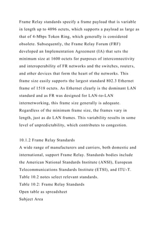 Frame Relay standards specify a frame payload that is variable
in length up to 4096 octets, which supports a payload as large as
that of 4-Mbps Token Ring, which generally is considered
obsolete. Subsequently, the Frame Relay Forum (FRF)
developed an Implementation Agreement (IA) that sets the
minimum size at 1600 octets for purposes of interconnectivity
and interoperability of FR networks and the switches, routers,
and other devices that form the heart of the networks. This
frame size easily supports the largest standard 802.3 Ethernet
frame of 1518 octets. As Ethernet clearly is the dominant LAN
standard and as FR was designed for LAN-to-LAN
internetworking, this frame size generally is adequate.
Regardless of the minimum frame size, the frames vary in
length, just as do LAN frames. This variability results in some
level of unpredictability, which contributes to congestion.
10.1.2 Frame Relay Standards
A wide range of manufacturers and carriers, both domestic and
international, support Frame Relay. Standards bodies include
the American National Standards Institute (ANSI), European
Telecommunications Standards Institute (ETSI), and ITU-T.
Table 10.2 notes select relevant standards.
Table 10.2: Frame Relay Standards
Open table as spreadsheet
Subject Area
 