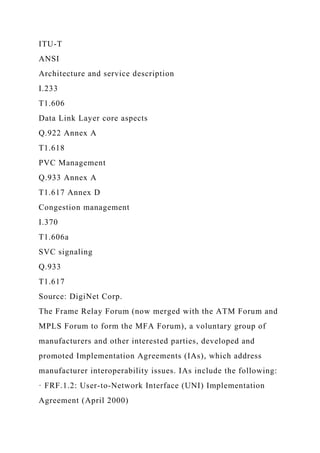 ITU-T
ANSI
Architecture and service description
I.233
T1.606
Data Link Layer core aspects
Q.922 Annex A
T1.618
PVC Management
Q.933 Annex A
T1.617 Annex D
Congestion management
I.370
T1.606a
SVC signaling
Q.933
T1.617
Source: DigiNet Corp.
The Frame Relay Forum (now merged with the ATM Forum and
MPLS Forum to form the MFA Forum), a voluntary group of
manufacturers and other interested parties, developed and
promoted Implementation Agreements (IAs), which address
manufacturer interoperability issues. IAs include the following:
· FRF.1.2: User-to-Network Interface (UNI) Implementation
Agreement (April 2000)
 
