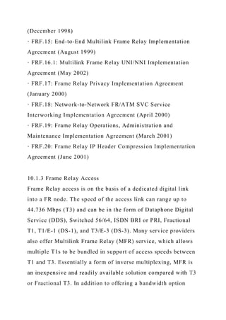 (December 1998)
· FRF.15: End-to-End Multilink Frame Relay Implementation
Agreement (August 1999)
· FRF.16.1: Multilink Frame Relay UNI/NNI Implementation
Agreement (May 2002)
· FRF.17: Frame Relay Privacy Implementation Agreement
(January 2000)
· FRF.18: Network-to-Network FR/ATM SVC Service
Interworking Implementation Agreement (April 2000)
· FRF.19: Frame Relay Operations, Administration and
Maintenance Implementation Agreement (March 2001)
· FRF.20: Frame Relay IP Header Compression Implementation
Agreement (June 2001)
10.1.3 Frame Relay Access
Frame Relay access is on the basis of a dedicated digital link
into a FR node. The speed of the access link can range up to
44.736 Mbps (T3) and can be in the form of Dataphone Digital
Service (DDS), Switched 56/64, ISDN BRI or PRI, Fractional
T1, T1/E-1 (DS-1), and T3/E-3 (DS-3). Many service providers
also offer Multilink Frame Relay (MFR) service, which allows
multiple T1s to be bundled in support of access speeds between
T1 and T3. Essentially a form of inverse multiplexing, MFR is
an inexpensive and readily available solution compared with T3
or Fractional T3. In addition to offering a bandwidth option
 