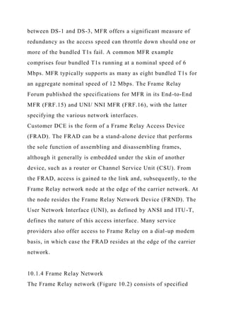 between DS-1 and DS-3, MFR offers a significant measure of
redundancy as the access speed can throttle down should one or
more of the bundled T1s fail. A common MFR example
comprises four bundled T1s running at a nominal speed of 6
Mbps. MFR typically supports as many as eight bundled T1s for
an aggregate nominal speed of 12 Mbps. The Frame Relay
Forum published the specifications for MFR in its End-to-End
MFR (FRF.15) and UNI/ NNI MFR (FRF.16), with the latter
specifying the various network interfaces.
Customer DCE is the form of a Frame Relay Access Device
(FRAD). The FRAD can be a stand-alone device that performs
the sole function of assembling and disassembling frames,
although it generally is embedded under the skin of another
device, such as a router or Channel Service Unit (CSU). From
the FRAD, access is gained to the link and, subsequently, to the
Frame Relay network node at the edge of the carrier network. At
the node resides the Frame Relay Network Device (FRND). The
User Network Interface (UNI), as defined by ANSI and ITU-T,
defines the nature of this access interface. Many service
providers also offer access to Frame Relay on a dial-up modem
basis, in which case the FRAD resides at the edge of the carrier
network.
10.1.4 Frame Relay Network
The Frame Relay network (Figure 10.2) consists of specified
 