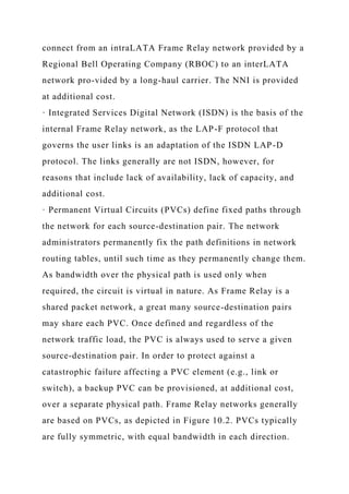 connect from an intraLATA Frame Relay network provided by a
Regional Bell Operating Company (RBOC) to an interLATA
network pro-vided by a long-haul carrier. The NNI is provided
at additional cost.
· Integrated Services Digital Network (ISDN) is the basis of the
internal Frame Relay network, as the LAP-F protocol that
governs the user links is an adaptation of the ISDN LAP-D
protocol. The links generally are not ISDN, however, for
reasons that include lack of availability, lack of capacity, and
additional cost.
· Permanent Virtual Circuits (PVCs) define fixed paths through
the network for each source-destination pair. The network
administrators permanently fix the path definitions in network
routing tables, until such time as they permanently change them.
As bandwidth over the physical path is used only when
required, the circuit is virtual in nature. As Frame Relay is a
shared packet network, a great many source-destination pairs
may share each PVC. Once defined and regardless of the
network traffic load, the PVC is always used to serve a given
source-destination pair. In order to protect against a
catastrophic failure affecting a PVC element (e.g., link or
switch), a backup PVC can be provisioned, at additional cost,
over a separate physical path. Frame Relay networks generally
are based on PVCs, as depicted in Figure 10.2. PVCs typically
are fully symmetric, with equal bandwidth in each direction.
 