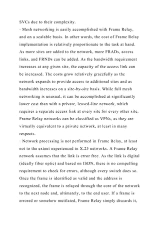 SVCs due to their complexity.
· Mesh networking is easily accomplished with Frame Relay,
and on a scalable basis. In other words, the cost of Frame Relay
implementation is relatively proportionate to the task at hand.
As more sites are added to the network, more FRADs, access
links, and FRNDs can be added. As the bandwidth requirement
increases at any given site, the capacity of the access link can
be increased. The costs grow relatively gracefully as the
network expands to provide access to additional sites and as
bandwidth increases on a site-by-site basis. While full mesh
networking is unusual, it can be accomplished at significantly
lower cost than with a private, leased-line network, which
requires a separate access link at every site for every other site.
Frame Relay networks can be classified as VPNs, as they are
virtually equivalent to a private network, at least in many
respects.
· Network processing is not performed in Frame Relay, at least
not to the extent experienced in X.25 networks. A Frame Relay
network assumes that the link is error free. As the link is digital
(ideally fiber optic) and based on ISDN, there is no compelling
requirement to check for errors, although every switch does so.
Once the frame is identified as valid and the address is
recognized, the frame is relayed through the core of the network
to the next node and, ultimately, to the end user. If a frame is
errored or somehow mutilated, Frame Relay simply discards it,
 