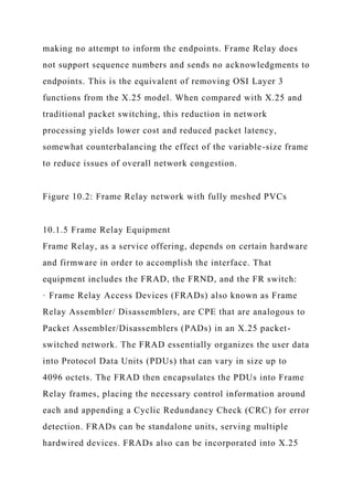 making no attempt to inform the endpoints. Frame Relay does
not support sequence numbers and sends no acknowledgments to
endpoints. This is the equivalent of removing OSI Layer 3
functions from the X.25 model. When compared with X.25 and
traditional packet switching, this reduction in network
processing yields lower cost and reduced packet latency,
somewhat counterbalancing the effect of the variable-size frame
to reduce issues of overall network congestion.
Figure 10.2: Frame Relay network with fully meshed PVCs
10.1.5 Frame Relay Equipment
Frame Relay, as a service offering, depends on certain hardware
and firmware in order to accomplish the interface. That
equipment includes the FRAD, the FRND, and the FR switch:
· Frame Relay Access Devices (FRADs) also known as Frame
Relay Assembler/ Disassemblers, are CPE that are analogous to
Packet Assembler/Disassemblers (PADs) in an X.25 packet-
switched network. The FRAD essentially organizes the user data
into Protocol Data Units (PDUs) that can vary in size up to
4096 octets. The FRAD then encapsulates the PDUs into Frame
Relay frames, placing the necessary control information around
each and appending a Cyclic Redundancy Check (CRC) for error
detection. FRADs can be standalone units, serving multiple
hardwired devices. FRADs also can be incorporated into X.25
 