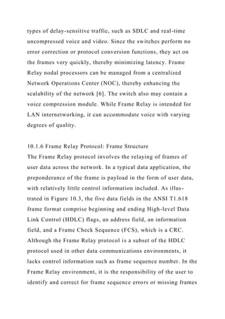 types of delay-sensitive traffic, such as SDLC and real-time
uncompressed voice and video. Since the switches perform no
error correction or protocol conversion functions, they act on
the frames very quickly, thereby minimizing latency. Frame
Relay nodal processors can be managed from a centralized
Network Operations Center (NOC), thereby enhancing the
scalability of the network [6]. The switch also may contain a
voice compression module. While Frame Relay is intended for
LAN internetworking, it can accommodate voice with varying
degrees of quality.
10.1.6 Frame Relay Protocol: Frame Structure
The Frame Relay protocol involves the relaying of frames of
user data across the network. In a typical data application, the
preponderance of the frame is payload in the form of user data,
with relatively little control information included. As illus-
trated in Figure 10.3, the five data fields in the ANSI T1.618
frame format comprise beginning and ending High-level Data
Link Control (HDLC) flags, an address field, an information
field, and a Frame Check Sequence (FCS), which is a CRC.
Although the Frame Relay protocol is a subset of the HDLC
protocol used in other data communications environments, it
lacks control information such as frame sequence number. In the
Frame Relay environment, it is the responsibility of the user to
identify and correct for frame sequence errors or missing frames
 