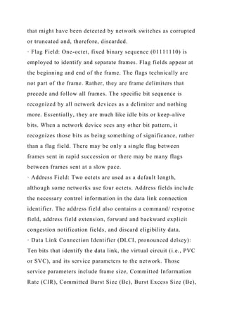 that might have been detected by network switches as corrupted
or truncated and, therefore, discarded.
· Flag Field: One-octet, fixed binary sequence (01111110) is
employed to identify and separate frames. Flag fields appear at
the beginning and end of the frame. The flags technically are
not part of the frame. Rather, they are frame delimiters that
precede and follow all frames. The specific bit sequence is
recognized by all network devices as a delimiter and nothing
more. Essentially, they are much like idle bits or keep-alive
bits. When a network device sees any other bit pattern, it
recognizes those bits as being something of significance, rather
than a flag field. There may be only a single flag between
frames sent in rapid succession or there may be many flags
between frames sent at a slow pace.
· Address Field: Two octets are used as a default length,
although some networks use four octets. Address fields include
the necessary control information in the data link connection
identifier. The address field also contains a command/ response
field, address field extension, forward and backward explicit
congestion notification fields, and discard eligibility data.
· Data Link Connection Identifier (DLCI, pronounced delsey):
Ten bits that identify the data link, the virtual circuit (i.e., PVC
or SVC), and its service parameters to the network. Those
service parameters include frame size, Committed Information
Rate (CIR), Committed Burst Size (Bc), Burst Excess Size (Be),
 