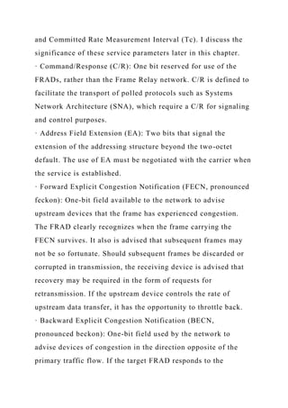 and Committed Rate Measurement Interval (Tc). I discuss the
significance of these service parameters later in this chapter.
· Command/Response (C/R): One bit reserved for use of the
FRADs, rather than the Frame Relay network. C/R is defined to
facilitate the transport of polled protocols such as Systems
Network Architecture (SNA), which require a C/R for signaling
and control purposes.
· Address Field Extension (EA): Two bits that signal the
extension of the addressing structure beyond the two-octet
default. The use of EA must be negotiated with the carrier when
the service is established.
· Forward Explicit Congestion Notification (FECN, pronounced
feckon): One-bit field available to the network to advise
upstream devices that the frame has experienced congestion.
The FRAD clearly recognizes when the frame carrying the
FECN survives. It also is advised that subsequent frames may
not be so fortunate. Should subsequent frames be discarded or
corrupted in transmission, the receiving device is advised that
recovery may be required in the form of requests for
retransmission. If the upstream device controls the rate of
upstream data transfer, it has the opportunity to throttle back.
· Backward Explicit Congestion Notification (BECN,
pronounced beckon): One-bit field used by the network to
advise devices of congestion in the direction opposite of the
primary traffic flow. If the target FRAD responds to the
 