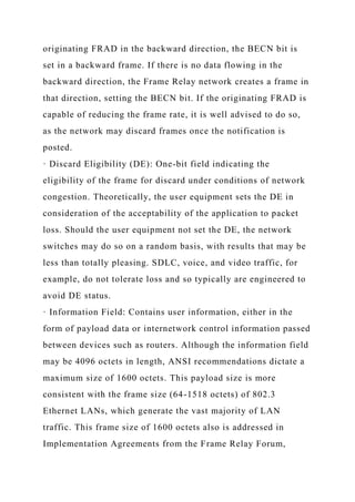 originating FRAD in the backward direction, the BECN bit is
set in a backward frame. If there is no data flowing in the
backward direction, the Frame Relay network creates a frame in
that direction, setting the BECN bit. If the originating FRAD is
capable of reducing the frame rate, it is well advised to do so,
as the network may discard frames once the notification is
posted.
· Discard Eligibility (DE): One-bit field indicating the
eligibility of the frame for discard under conditions of network
congestion. Theoretically, the user equipment sets the DE in
consideration of the acceptability of the application to packet
loss. Should the user equipment not set the DE, the network
switches may do so on a random basis, with results that may be
less than totally pleasing. SDLC, voice, and video traffic, for
example, do not tolerate loss and so typically are engineered to
avoid DE status.
· Information Field: Contains user information, either in the
form of payload data or internetwork control information passed
between devices such as routers. Although the information field
may be 4096 octets in length, ANSI recommendations dictate a
maximum size of 1600 octets. This payload size is more
consistent with the frame size (64-1518 octets) of 802.3
Ethernet LANs, which generate the vast majority of LAN
traffic. This frame size of 1600 octets also is addressed in
Implementation Agreements from the Frame Relay Forum,
 