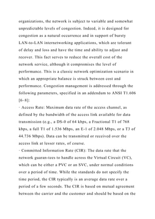 organizations, the network is subject to variable and somewhat
unpredictable levels of congestion. Indeed, it is designed for
congestion as a natural occurrence and in support of bursty
LAN-to-LAN internetworking applications, which are tolerant
of delay and loss and have the time and ability to adjust and
recover. This fact serves to reduce the overall cost of the
network service, although it compromises the level of
performance. This is a classic network optimization scenario in
which an appropriate balance is struck between cost and
performance. Congestion management is addressed through the
following parameters, specified in an addendum to ANSI T1.606
[6–8]:
· Access Rate: Maximum data rate of the access channel, as
defined by the bandwidth of the access link available for data
transmission (e.g., a DS-0 of 64 kbps, a Fractional T1 of 768
kbps, a full T1 of 1.536 Mbps, an E-1 of 2.048 Mbps, or a T3 of
44.736 Mbps). Data can be transmitted or received over the
access link at lesser rates, of course.
· Committed Information Rate (CIR): The data rate that the
network guaran-tees to handle across the Virtual Circuit (VC),
which can be either a PVC or an SVC, under normal conditions
over a period of time. While the standards do not specify the
time period, the CIR typically is an average data rate over a
period of a few seconds. The CIR is based on mutual agreement
between the carrier and the customer and should be based on the
 